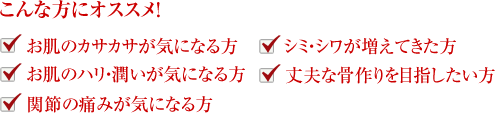 こんな方にオススメ！お肌のカサカサが気になる方、シミ・シワが増えてきた方、お肌のハリ・潤いが気になる方、丈夫な骨作りを目指したい方、関節の痛みが気になる方