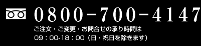 フリーダイヤル：0800-700-4147　ご注文・ご変更・お問い合わせの承り時間は09:00-18:00（日・祝日を除きます）