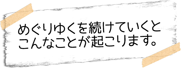 めぐりゆくを続けていくとこんなことが起こります。