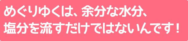 めぐりゆくは、余分な水分、塩分を流すだけではないんです！