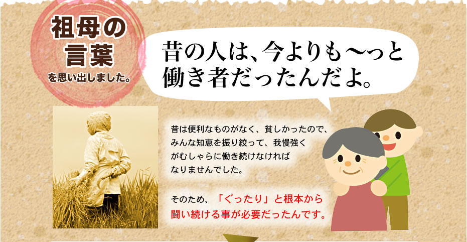 祖母の言葉を思い出しました。昔の人は、今よりも～っと働き者だったんだよ。昔は便利なものがなく、貧しかったので、みんな知恵を振り絞って、我慢強くがむしゃらに働き続ければなりませんでした。そのため、「ぐったり」と根本から闘い続ける事が必要だったんです。