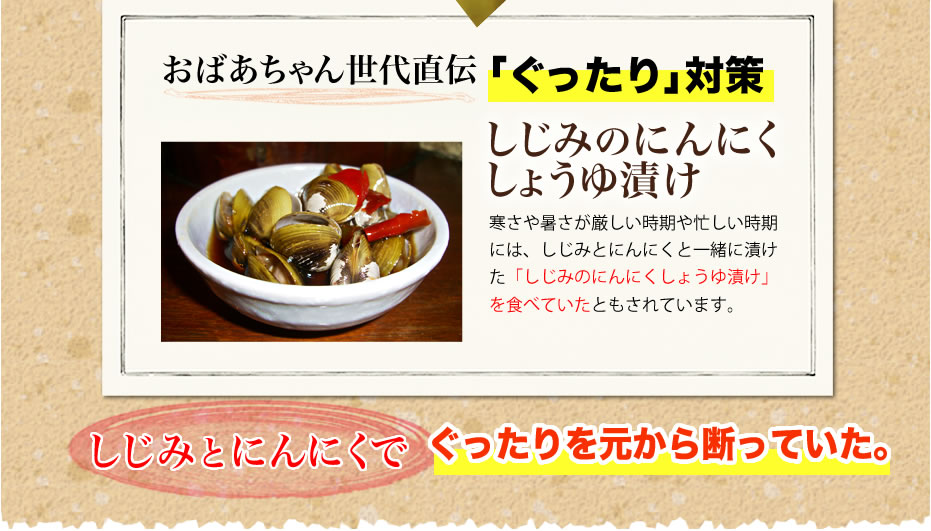 おばあちゃん世代直伝「ぐったり対策」しじみのにんにくしょうゆ漬け　寒さや暑さが厳しい時期や忙しい時期には、しじみとにんにくと一緒に漬けた「しじみのにんにくしょうゆ漬け」を食べるクスリのようにして食べていたともされています。