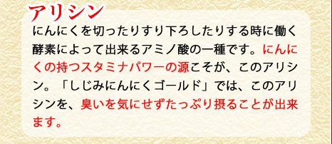アリシン　にんにくを切ったりすり下ろしたりする時に働く酵母によって出来るアミノ酸の一種です。にんにくの持つ驚異的なスタミナパワーの源こそが、このアリシン。「しじみにんにく極」では、このアリシンを、臭いを着にせずたっぷり摂ることが出来ます。