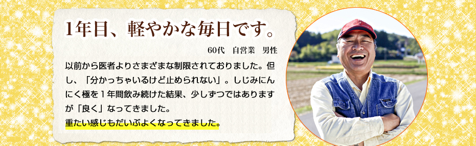 1年目、軽やかな毎日です。60代自営業男性　以前から医者よりさまざまな制限されておりました。ただし、「わかっちゃいるけど止められない」。しじみにんにく極を１年間飲み続けた結果、少しずつではありますが良くなってきました。重たい感じもだいぶなくなってきました。