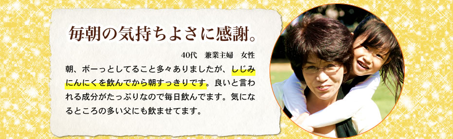 毎朝の気持ちよさに感謝。40代兼業主婦女性　朝、ボーっとしてること多々ありましたが、しじみにんにくを飲んでから朝すっきりです。良いとは言われる成分がたっぷりなので毎日飲んでます。気になるところの多い父にも飲ませてます。