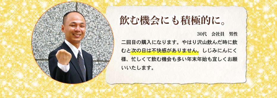 飲む機会にも積極的に。30代会社員男性　二回目の購入になります。やはり沢山飲んだ時に飲むと次の日は不快感がありません。しじみにんにく様、忙しくて飲む機会も多い年末年始も宜しくお願いいたします。