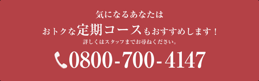 気になるあなたはおトクな定期コースもおすすめします！詳しくはスタッフまでお尋ねください。0800-700-4147