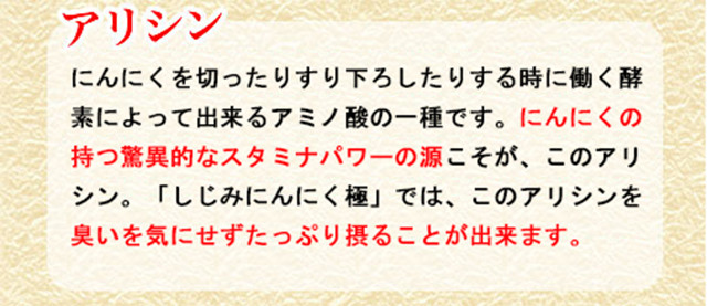 アリシン　にんにくを切ったりすり下ろしたりする時に働く酵素によって出来るアミノの一種です。にんにくの持つ驚異的なスタミナパワーの源こそが、このアリシン。しじみにんにく極ではこのアリシンを臭いを気にせずたっぷり摂ることができます